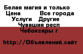 Белая магия и только. › Цена ­ 100 - Все города Услуги » Другие   . Чувашия респ.,Чебоксары г.
